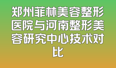 郑州菲林美容整形医院与河南整形美容研究中心技术对比