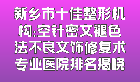 新乡市十佳整形机构：空针密文褪色法不良文饰修复术专业医院排名揭晓