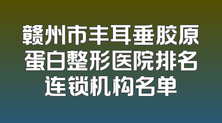 赣州市丰耳垂胶原蛋白整形医院排名连锁机构名单
