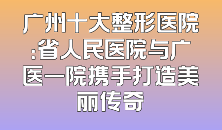 广州十大整形医院：省人民医院与广医一院携手打造美丽传奇