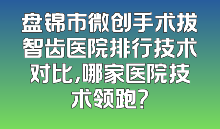 盘锦市微创手术拔智齿医院排行技术对比，哪家医院技术领跑？