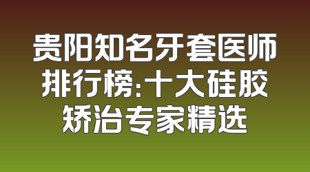 贵阳知名牙套医师排行榜：十大硅胶矫治专家精选
