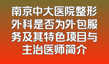 南京中大医院整形外科是否为外包服务及其特色项目与主治医师简介