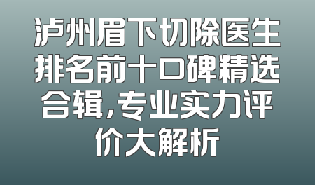 泸州眉下切除医生排名前十口碑精选合辑，专业实力评价大解析