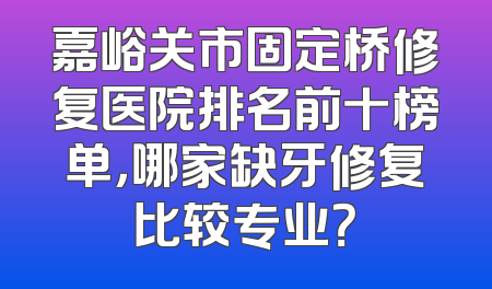 嘉峪关市固定桥修复医院排名前十榜单，哪家缺牙修复比较专业？