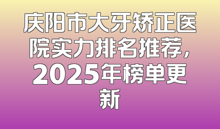 庆阳市大牙矫正医院实力排名推荐，2025年榜单更新