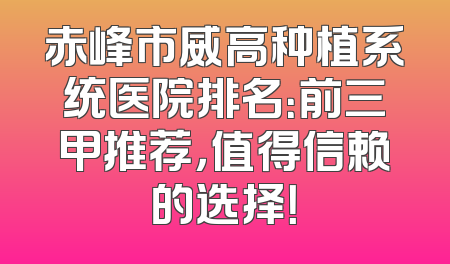 赤峰市威高种植系统医院排名：前三甲推荐，值得信赖的选择！