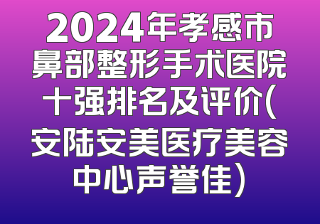 2024年孝感市鼻部整形手术医院十强排名及评价(安陆安美医疗美容中心声誉佳)