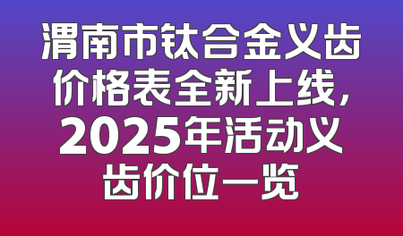 渭南市钛合金义齿价格表全新上线，2025年活动义齿价位一览