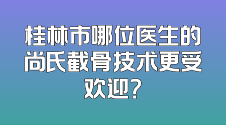桂林市哪位医生的尚氏截骨技术更受欢迎？
