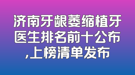 济南牙龈萎缩植牙医生排名前十公布，上榜清单发布