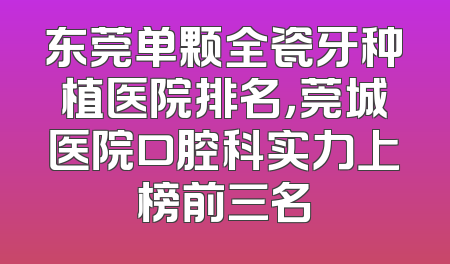 东莞单颗全瓷牙种植医院排名，莞城医院口腔科实力上榜前三名