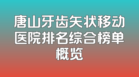 唐山牙齿矢状移动医院排名综合榜单概览