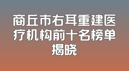 商丘市右耳重建医疗机构前十名榜单揭晓