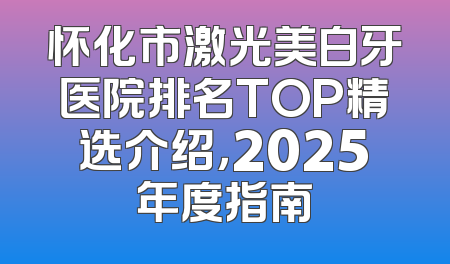 怀化市激光美白牙医院排名TOP精选介绍，2025年度指南