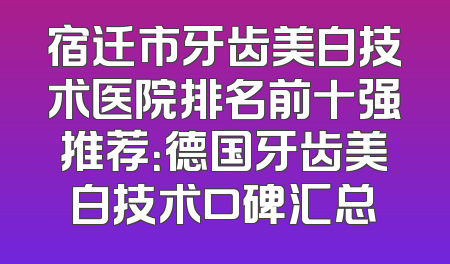 宿迁市牙齿美白技术医院排名前十强推荐：德国牙齿美白技术口碑汇总