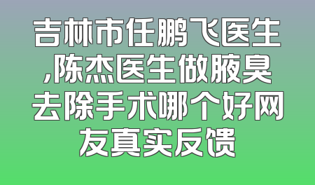 吉林市任鹏飞医生，陈杰医生做腋臭去除手术哪个好网友真实反馈
