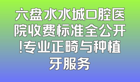 六盘水水城口腔医院收费标准全公开！专业正畸与种植牙服务