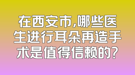 在西安市，哪些医生进行耳朵再造手术是值得信赖的？