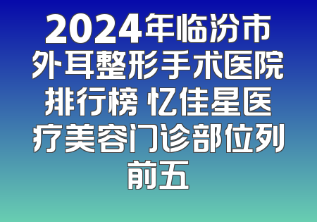 2024年临汾市外耳整形手术医院排行榜 忆佳星医疗美容门诊部位列前五