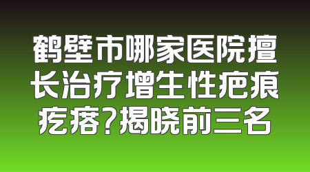 鹤壁市哪家医院擅长治疗增生性疤痕疙瘩？揭晓前三名