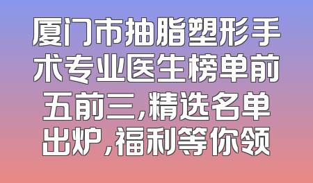厦门市抽脂塑形手术专业医生榜单前五前三，精选名单出炉，福利等你领
