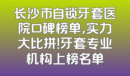 长沙市自锁牙套医院口碑榜单，实力大比拼！牙套专业机构上榜名单