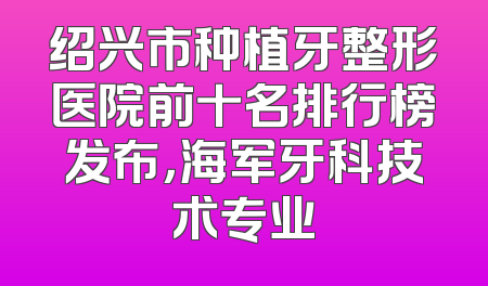 绍兴市种植牙整形医院前十名排行榜发布，海军牙科技术专业