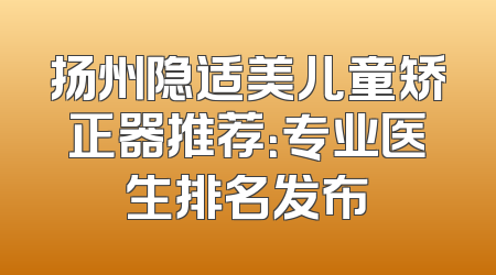 扬州隐适美儿童矫正器推荐：专业医生排名发布