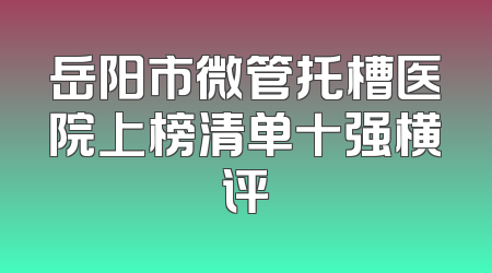 岳阳市微管托槽医院上榜清单十强横评