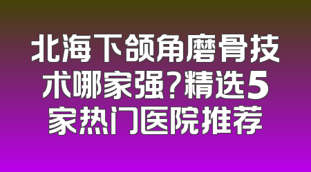 北海下颌角磨骨技术哪家强？精选5家热门医院推荐
