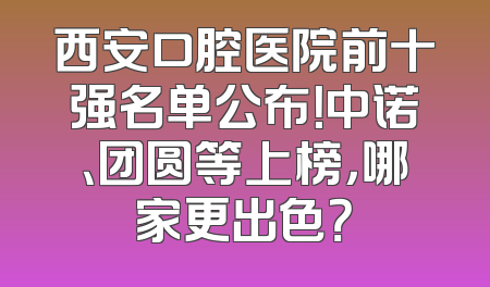 西安口腔医院前十强名单公布！中诺、团圆等上榜，哪家更出色？