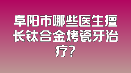 阜阳市哪些医生擅长钛合金烤瓷牙治疗？