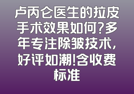 卢丙仑医生的拉皮手术效果如何？多年专注除皱技术，好评如潮！含收费标准