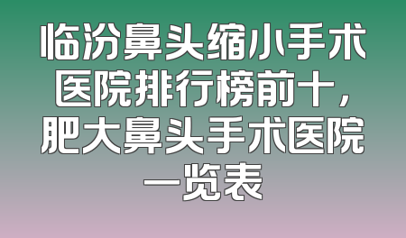 临汾鼻头缩小手术医院排行榜前十，肥大鼻头手术医院一览表