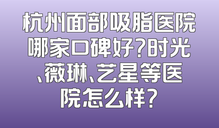 杭州面部吸脂医院哪家口碑好？时光、薇琳、艺星等医院怎么样？