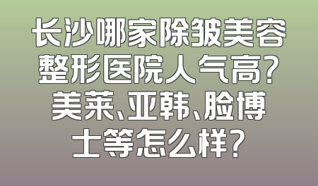 长沙哪家除皱美容整形医院人气高？美莱、亚韩、脸博士等怎么样？