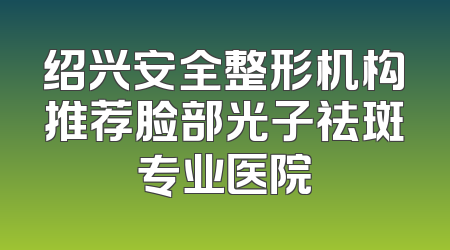 绍兴安全整形机构推荐脸部光子祛斑专业医院