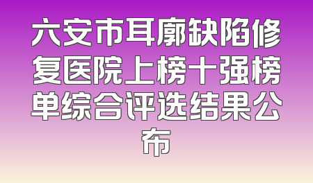 六安市耳廓缺陷修复医院上榜十强榜单综合评选结果公布