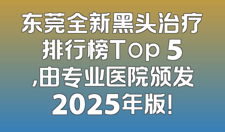 东莞全新黑头治疗排行榜Top 5，由专业医院颁发2025年版！