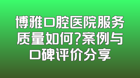 博雅口腔医院服务质量如何？案例与口碑评价分享