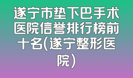 遂宁市垫下巴手术医院信誉排行榜前十名（遂宁整形医院）