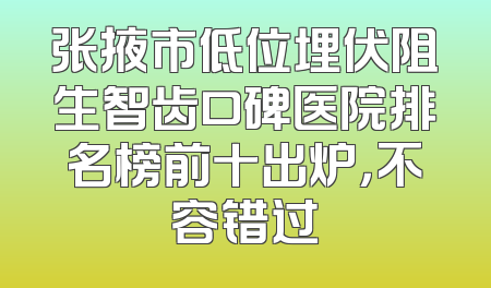 张掖市低位埋伏阻生智齿口碑医院排名榜前十出炉，不容错过