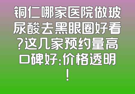 铜仁哪家医院做玻尿酸去黑眼圈好看？这几家预约量高口碑好：价格透明！