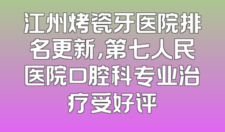 江州烤瓷牙医院排名更新，第七人民医院口腔科专业治疗受好评