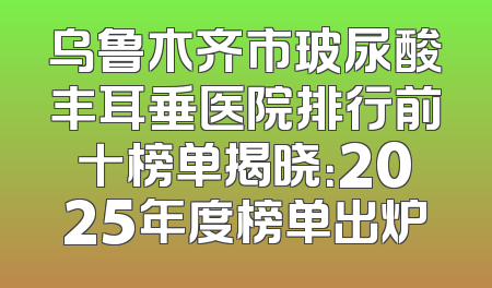 乌鲁木齐市玻尿酸丰耳垂医院排行前十榜单揭晓：2025年度榜单出炉