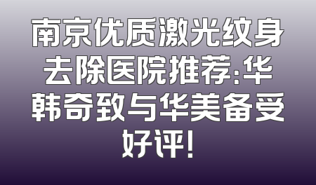 南京优质激光纹身去除医院推荐：华韩奇致与华美备受好评！
