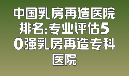 中国乳房再造医院排名：专业评估50强乳房再造专科医院