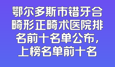 鄂尔多斯市错牙合畸形正畸术医院排名前十名单公布，上榜名单前十名