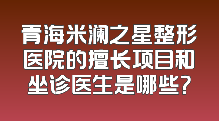 青海米澜之星整形医院的擅长项目和坐诊医生是哪些？